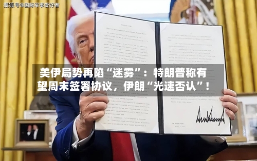 美伊局势再陷“迷雾”：特朗普称有望周末签署协议，伊朗“光速否认”！