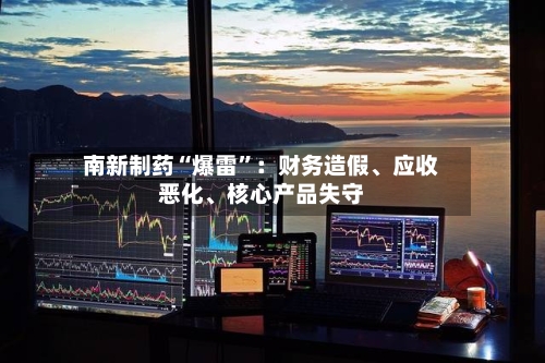 南新制药“爆雷”：财务造假	、应收恶化、核心产品失守-第2张图片
