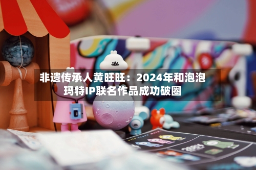 非遗传承人黄旺旺:2024年和泡泡玛特IP联名作品成功破圈-第1张图片
