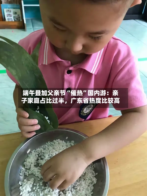 端午叠加父亲节“催热”国内游:亲子家庭占比过半,广东省热度比较高