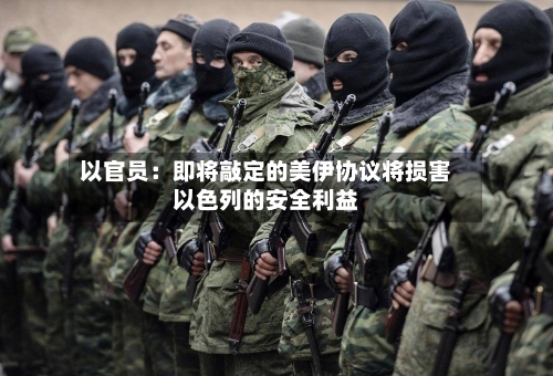 以官员:即将敲定的美伊协议将损害以色列的安全利益