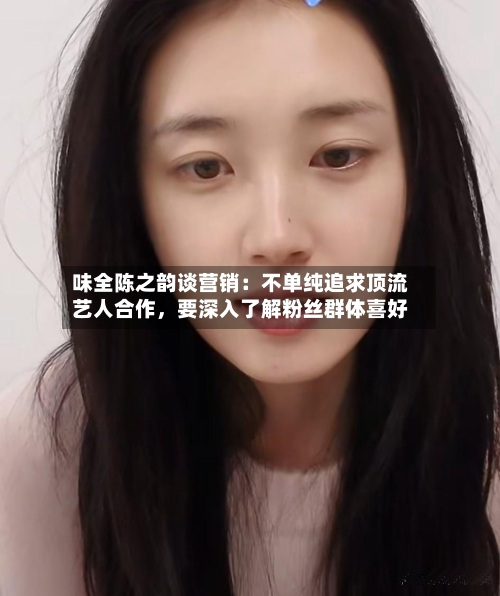 味全陈之韵谈营销:不单纯追求顶流艺人合作,要深入了解粉丝群体喜好