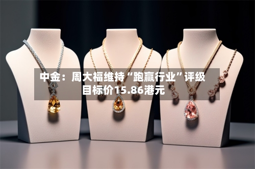 中金:周大福维持“跑赢行业”评级 目标价15.86港元