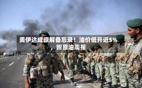 美伊达成谅解备忘录！油价低开近5%，附原油周报-第3张图片
