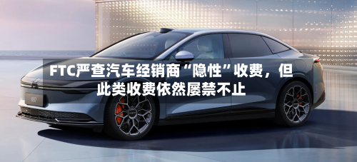 FTC严查汽车经销商“隐性”收费,但此类收费依然屡禁不止