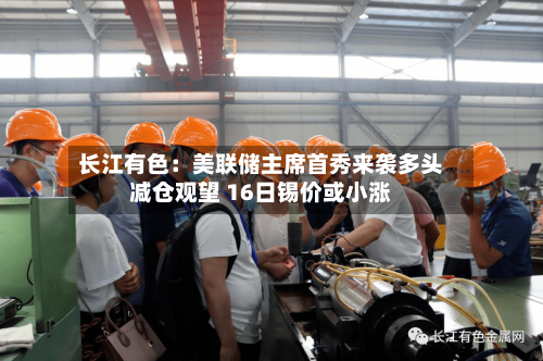 长江有色:美联储主席首秀来袭多头减仓观望 16日锡价或小涨